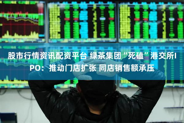 股市行情资讯配资平台 绿茶集团“死磕”港交所IPO：推动门店扩张 同店销售额承压