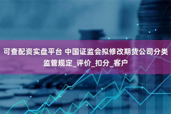 可查配资实盘平台 中国证监会拟修改期货公司分类监管规定_评价_扣分_客户
