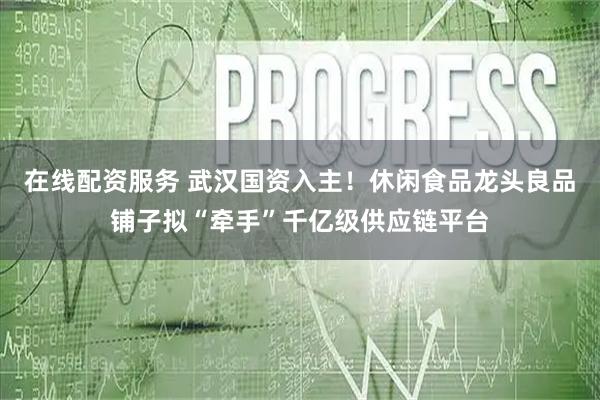 在线配资服务 武汉国资入主！休闲食品龙头良品铺子拟“牵手”千亿级供应链平台