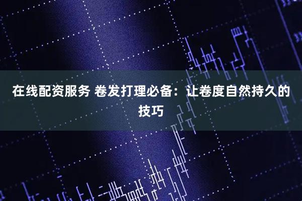 在线配资服务 卷发打理必备：让卷度自然持久的技巧