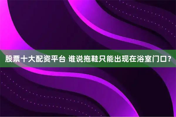 股票十大配资平台 谁说拖鞋只能出现在浴室门口？