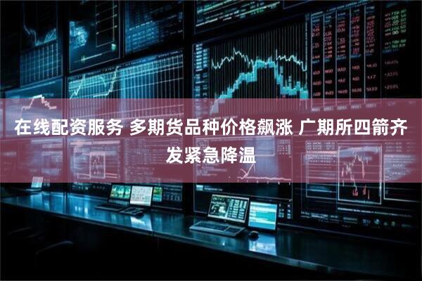 在线配资服务 多期货品种价格飙涨 广期所四箭齐发紧急降温