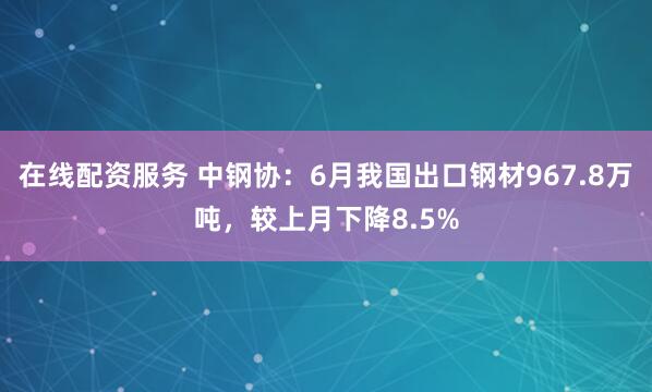 在线配资服务 中钢协：6月我国出口钢材967.8万吨，较上月下降8.5%