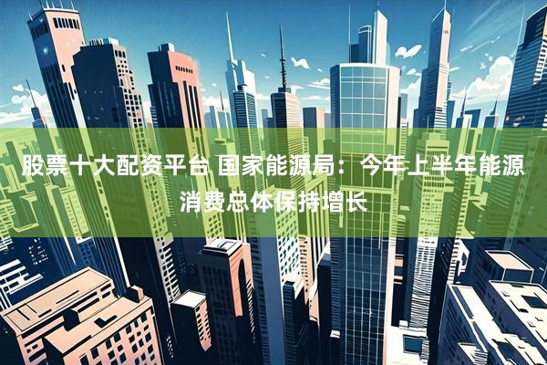 股票十大配资平台 国家能源局：今年上半年能源消费总体保持增长