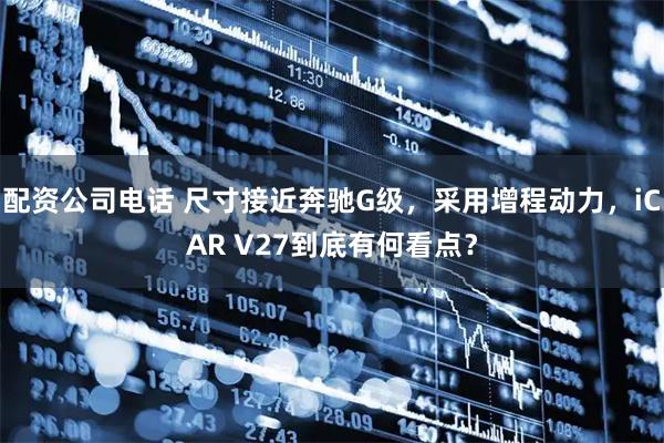 配资公司电话 尺寸接近奔驰G级，采用增程动力，iCAR V27到底有何看点？