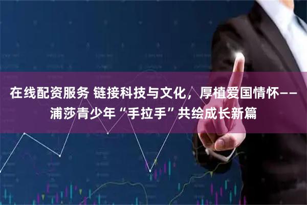 在线配资服务 链接科技与文化，厚植爱国情怀——浦莎青少年“手拉手”共绘成长新篇