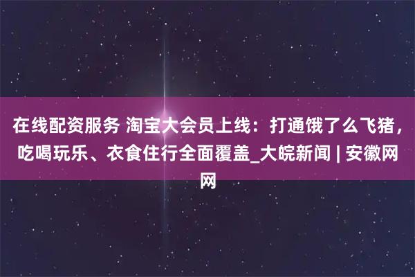 在线配资服务 淘宝大会员上线：打通饿了么飞猪，吃喝玩乐、衣食住行全面覆盖_大皖新闻 | 安徽网