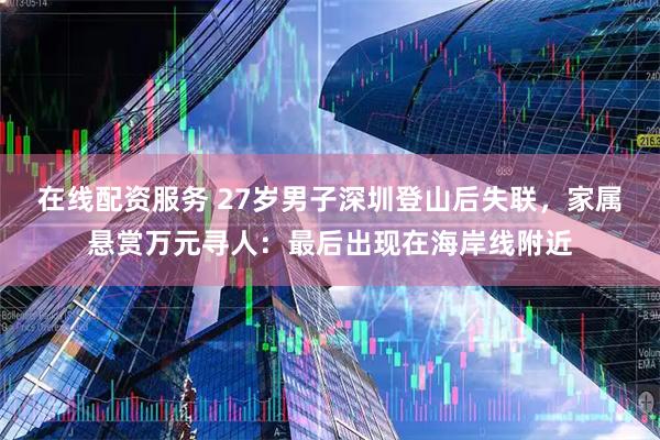 在线配资服务 27岁男子深圳登山后失联，家属悬赏万元寻人：最后出现在海岸线附近