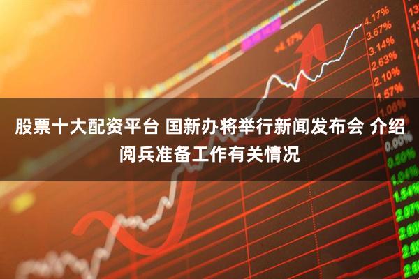 股票十大配资平台 国新办将举行新闻发布会 介绍阅兵准备工作有关情况