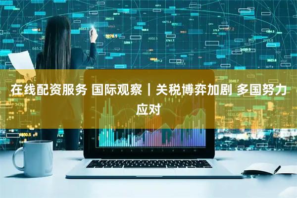 在线配资服务 国际观察｜关税博弈加剧 多国努力应对