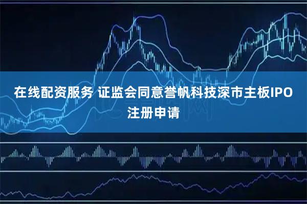 在线配资服务 证监会同意誉帆科技深市主板IPO注册申请