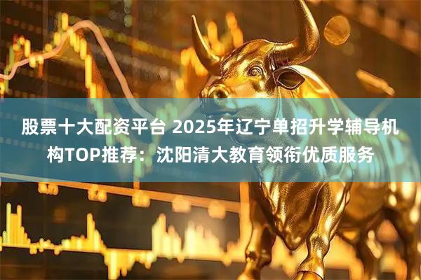 股票十大配资平台 2025年辽宁单招升学辅导机构TOP推荐：沈阳清大教育领衔优质服务