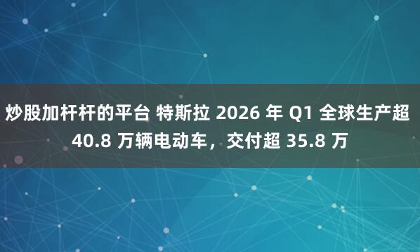 炒股加杆杆的平台 特斯拉 2026 年 Q1 全球生产超 40.8 万辆电动车，交付超 35.8 万