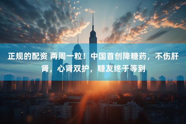正规的配资 两周一粒！中国首创降糖药，不伤肝肾，心肾双护，糖友终于等到