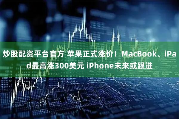 炒股配资平台官方 苹果正式涨价！MacBook、iPad最高涨300美元 iPhone未来或跟进