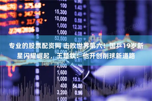 专业的股票配资网 击败世界第六！国乒19岁新星闪耀崛起，王楚钦：他开创削球新道路