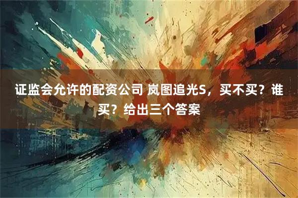 证监会允许的配资公司 岚图追光S，买不买？谁买？给出三个答案