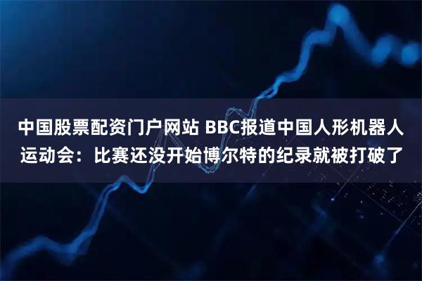 中国股票配资门户网站 BBC报道中国人形机器人运动会：比赛还没开始博尔特的纪录就被打破了