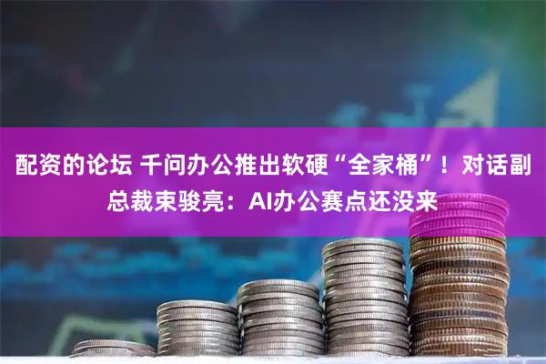 配资的论坛 千问办公推出软硬“全家桶”！对话副总裁束骏亮：AI办公赛点还没来